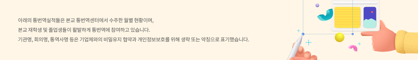 아래의 통번역실적들은 본교 통번역센터에서 수주한 월별 현황이며, 본교 재학생 및 졸업생들이 활발하게 통번역에 참여하고 있습니다. 기관명, 회의명, 통역사명 등은 기업체와의 비밀유지 협약과 개인정보보호를 위해 생략 또는 약칭으로 표기했습니다.